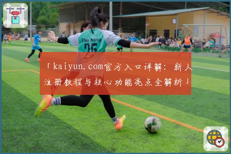 「kaiyun.com官方入口详解:新人注册教程与核心功能亮点全解析」