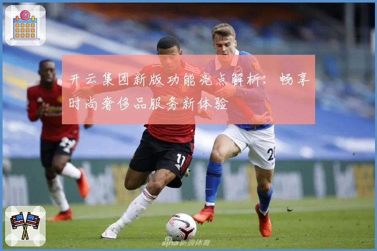 开云集团新版功能亮点解析：畅享时尚奢侈品服务新体验