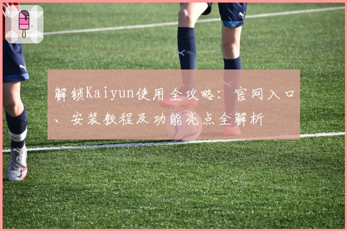 解锁Kaiyun使用全攻略：官网入口、安装教程及功能亮点全解析