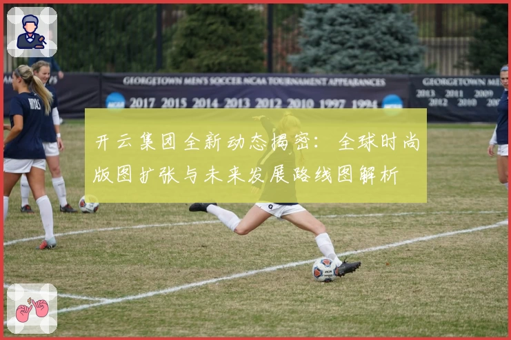 开云集团全新动态揭密：全球时尚版图扩张与未来发展路线图解析