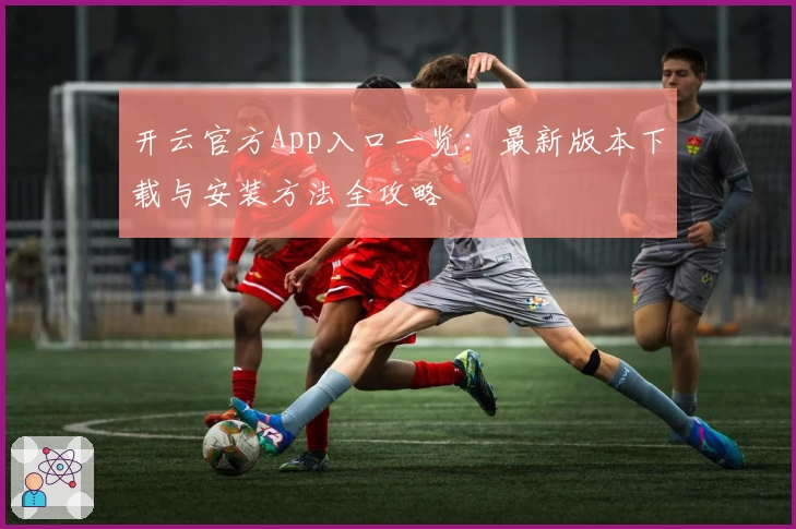 开云官方App入口一览：最新版本下载与安装方法全攻略