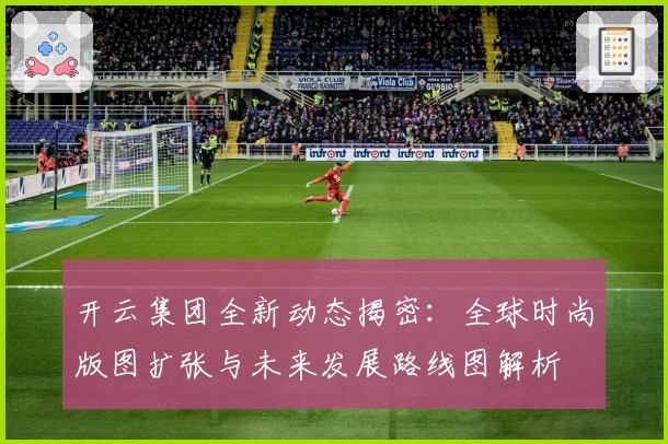 开云集团全新动态揭密：全球时尚版图扩张与未来发展路线图解析