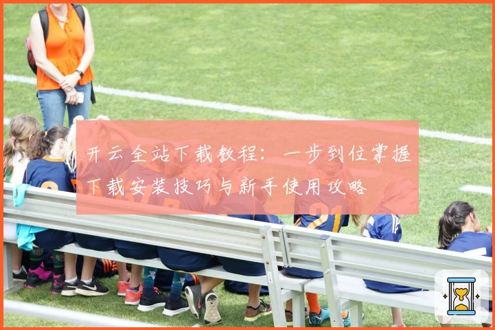 开云全站下载教程：一步到位掌握下载安装技巧与新手使用攻略