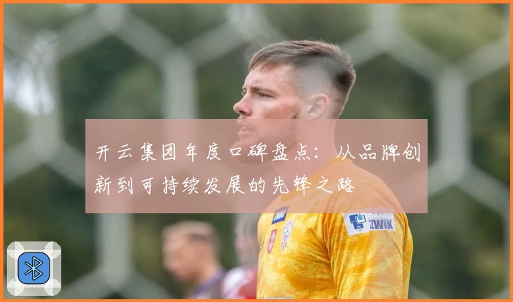 开云集团年度口碑盘点：从品牌创新到可持续发展的先锋之路