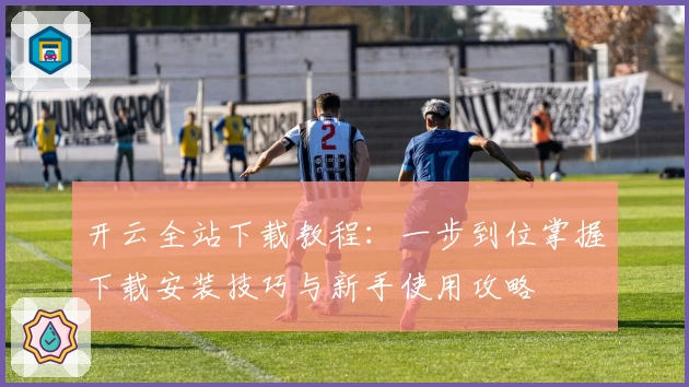 开云全站下载教程：一步到位掌握下载安装技巧与新手使用攻略