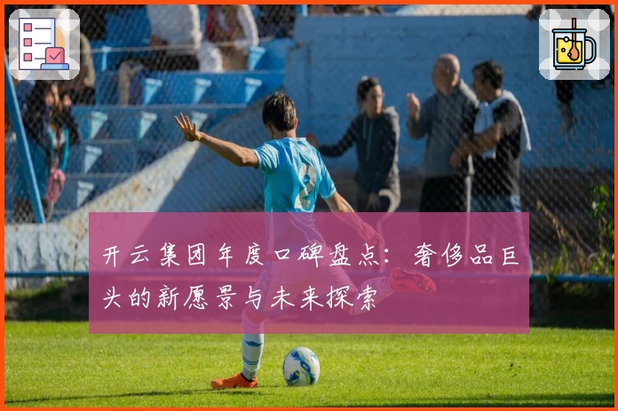 开云集团年度口碑盘点：奢侈品巨头的新愿景与未来探索