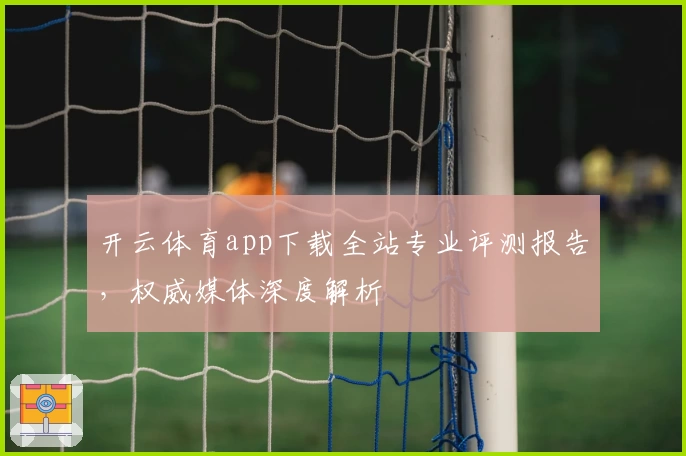 开云体育app下载全站专业评测报告,权威媒体深度解析