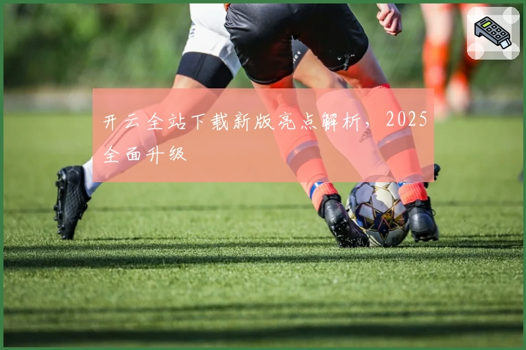 开云全站下载新版亮点解析，2025全面升级