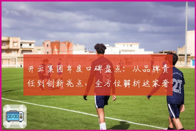 开云集团年度口碑盘点：从品牌责任到创新亮点，全方位解析这家奢侈品巨头的成功之道