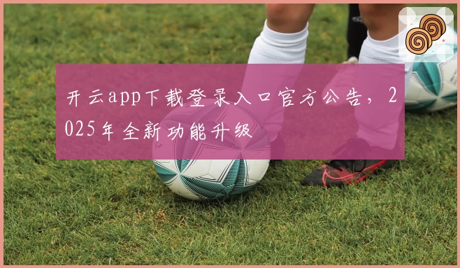 开云app下载登录入口官方公告，2025年全新功能升级